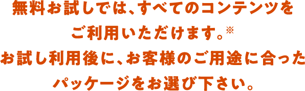 無料お試しでは、すべてのコンテンツをご利用いただけます。お試し利用後に、お客様のご用途に合ったパッケージをお選び下さい。